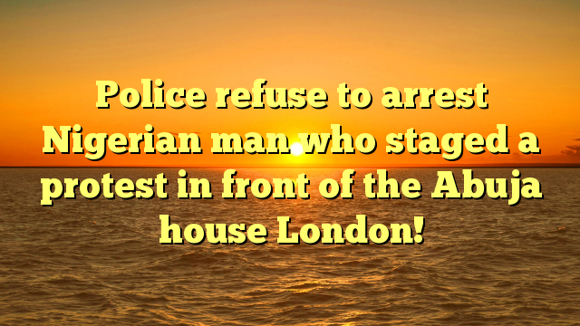 Police refuse to arrest Nigerian man who staged a protest in front of the Abuja house London!