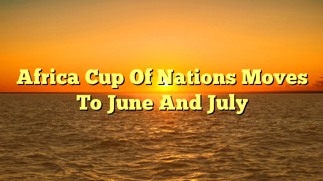 Africa Cup Of Nations Moves To June And July