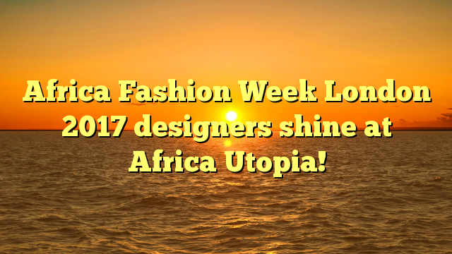 Africa Fashion Week London 2017 designers shine at Africa Utopia!