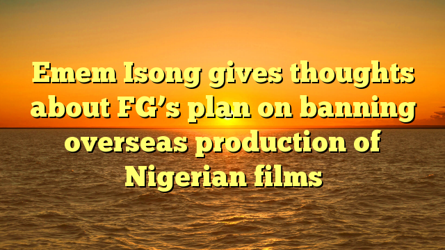 Emem Isong gives thoughts about FG’s plan on banning overseas production of Nigerian films