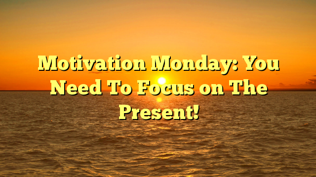Motivation Monday: You Need To Focus on The Present!