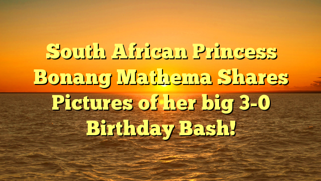 South African Princess Bonang Mathema Shares Pictures of her big 3-0 Birthday Bash!