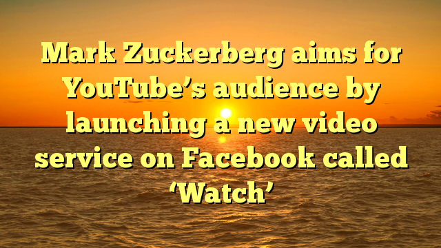 Mark Zuckerberg aims for YouTube’s audience by launching a new video service on Facebook called ‘Watch’